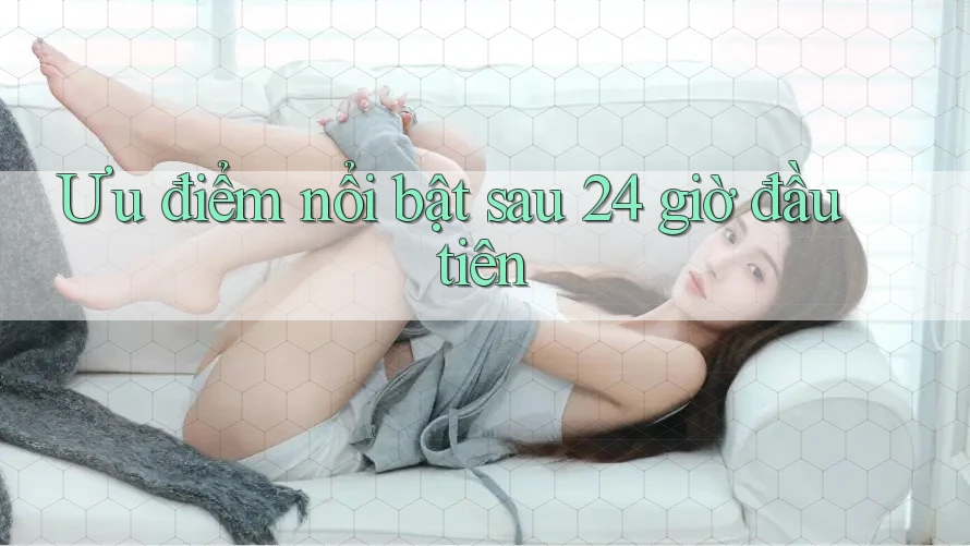 Ưu điểm nổi bật sau 24 giờ đầu tiên