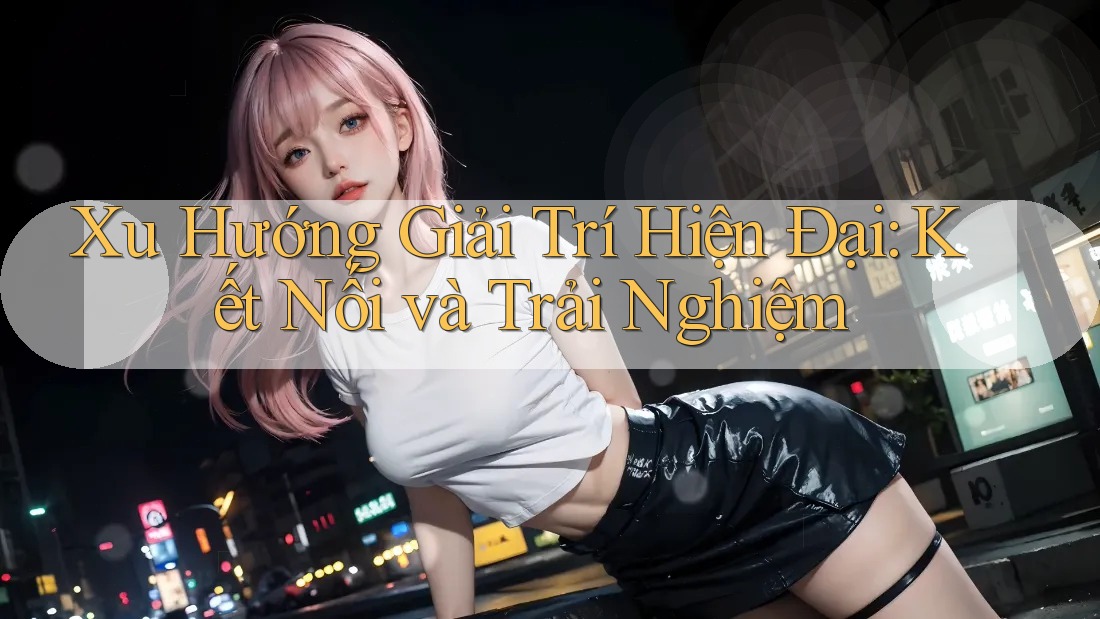 Xu Hướng Giải Trí Hiện Đại: Kết Nối và Trải Nghiệm