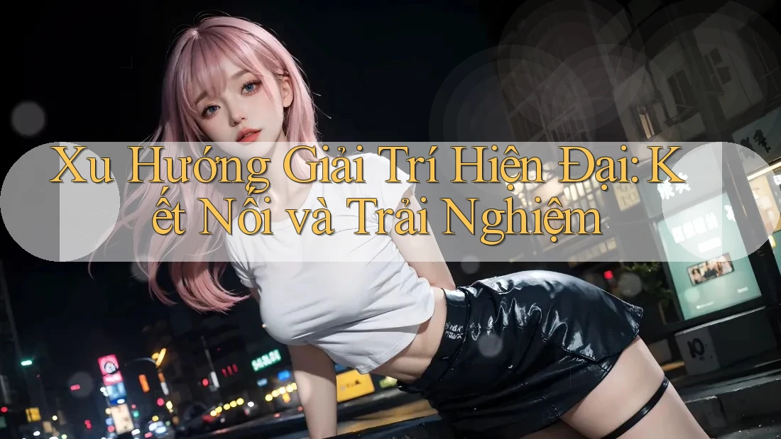 Xu Hướng Giải Trí Hiện Đại: Kết Nối và Trải Nghiệm
